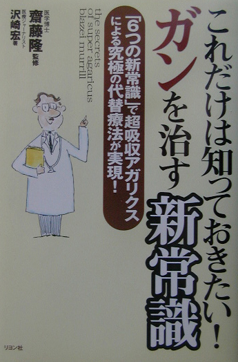 これだけは知っておきたい！ガンを治す新常識　６つの新常識で超吸収アガリクスによる究極の代替療法が実　